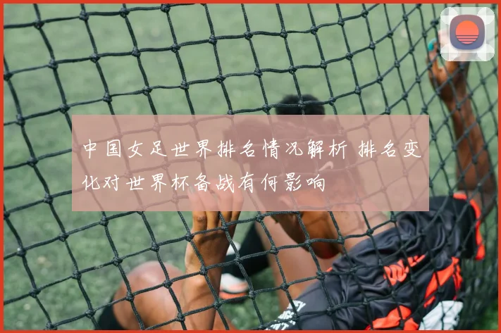 中国女足世界排名情况解析 排名变化对世界杯备战有何影响