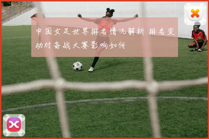 中国女足世界排名情况解析 排名变动对备战大赛影响如何