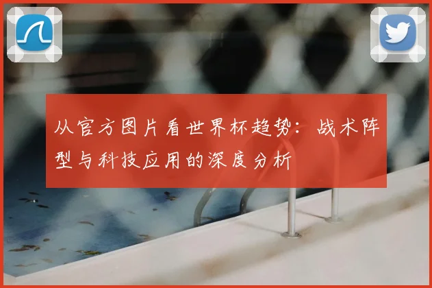 从官方图片看世界杯趋势：战术阵型与科技应用的深度分析