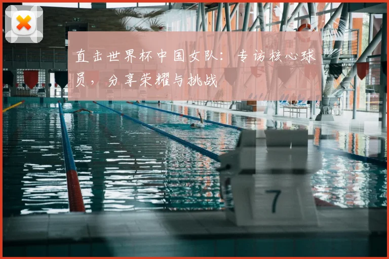 直击世界杯中国女队:专访核心球员,分享荣耀与挑战