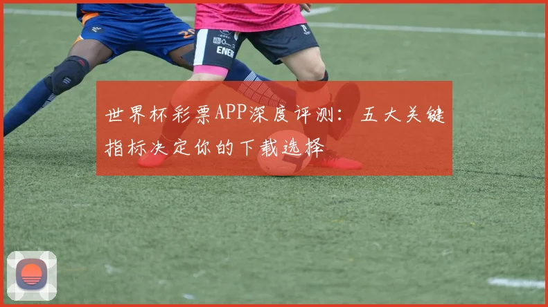 世界杯彩票APP深度评测:五大关键指标决定你的下载选择