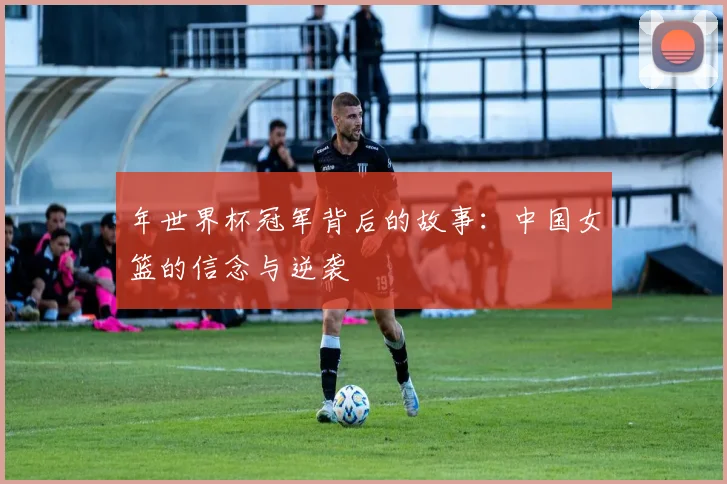年世界杯冠军背后的故事：中国女篮的信念与逆袭