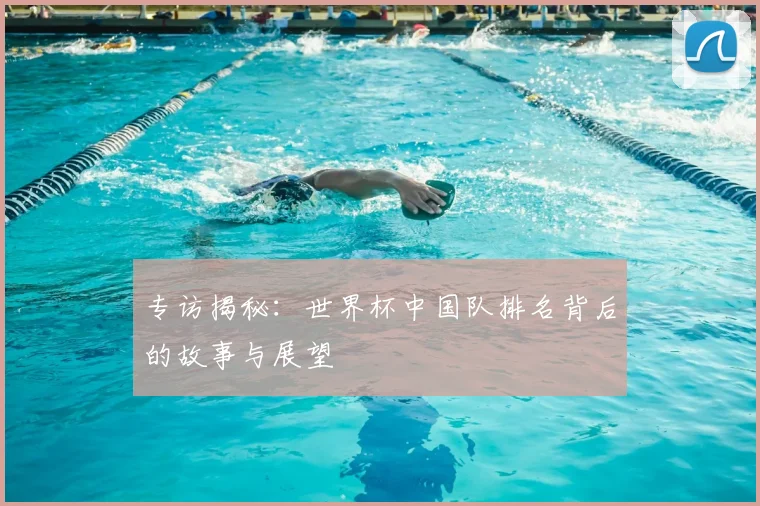 专访揭秘：世界杯中国队排名背后的故事与展望