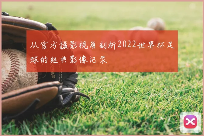 从官方摄影视角剖析2022世界杯足球的经典影像记录