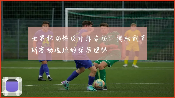世界杯场馆设计师专访：揭秘俄罗斯赛场选址的深层逻辑