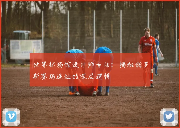 世界杯场馆设计师专访：揭秘俄罗斯赛场选址的深层逻辑