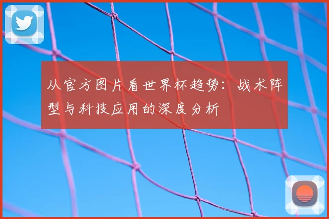 从官方图片看世界杯趋势：战术阵型与科技应用的深度分析