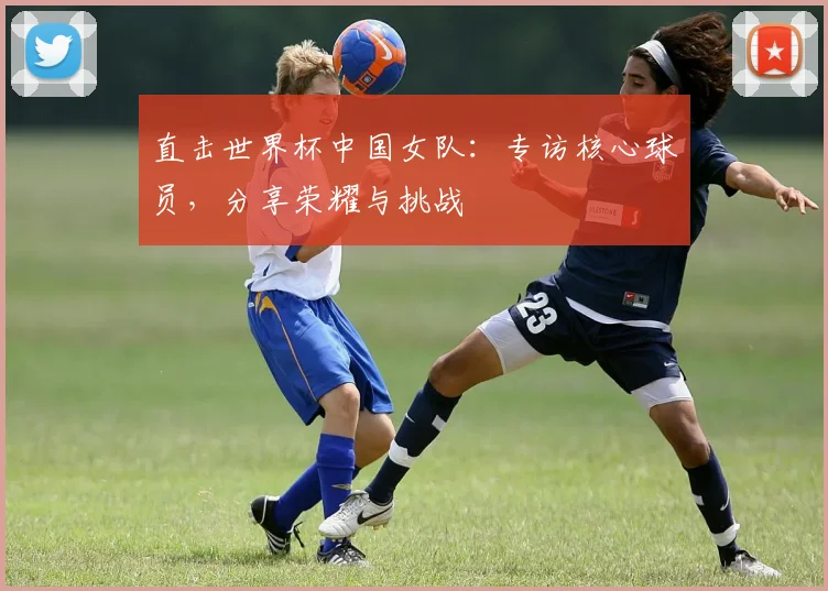 直击世界杯中国女队:专访核心球员,分享荣耀与挑战